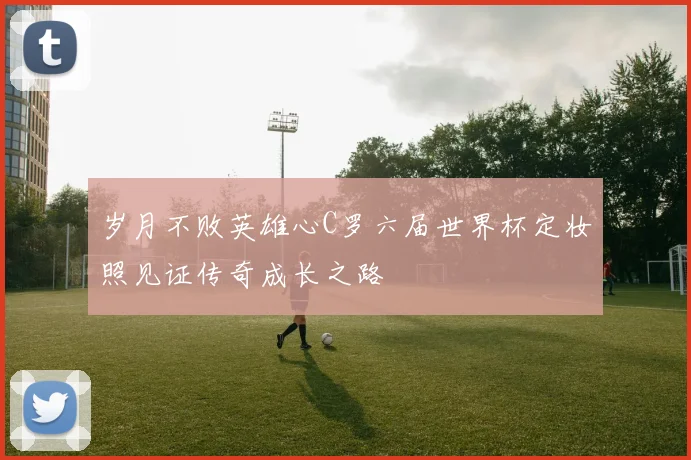 岁月不败英雄心C罗六届世界杯定妆照见证传奇成长之路