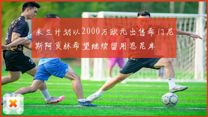 米兰计划以2000万欧元出售希门尼斯阿莫林希望继续留用恩昆库