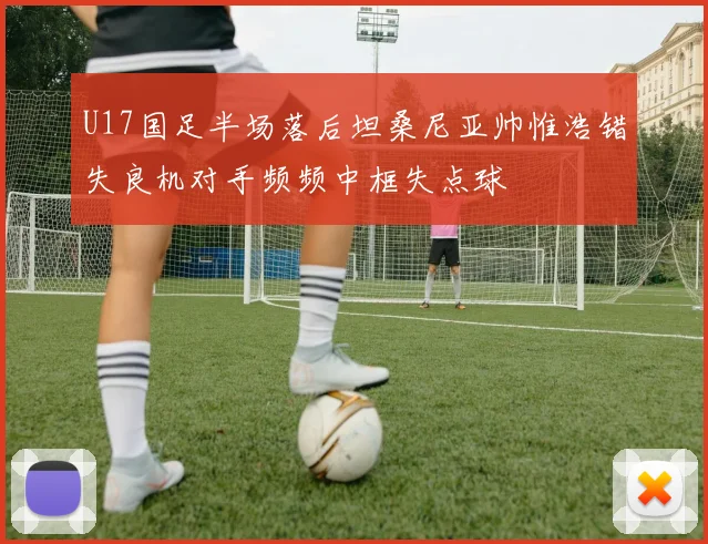 U17国足半场落后坦桑尼亚帅惟浩错失良机对手频频中框失点球
