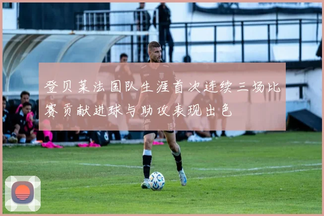 登贝莱法国队生涯首次连续三场比赛贡献进球与助攻表现出色