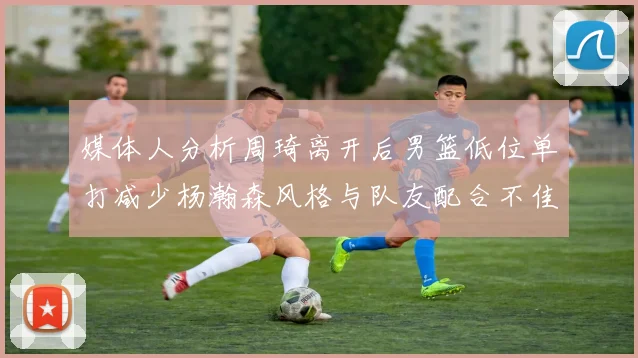 媒体人分析周琦离开后男篮低位单打减少杨瀚森风格与队友配合不佳