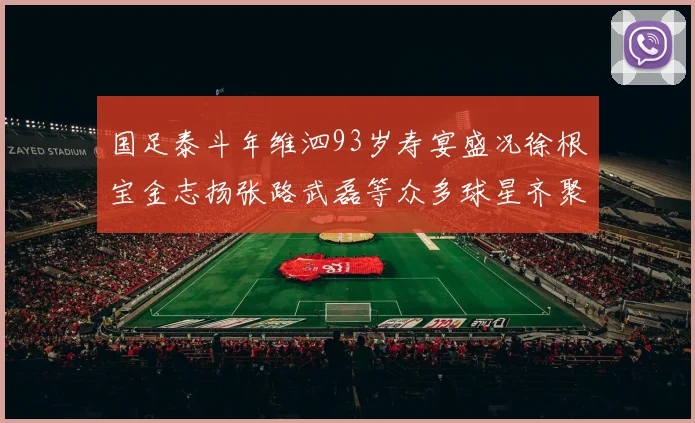 国足泰斗年维泗93岁寿宴盛况徐根宝金志扬张路武磊等众多球星齐聚祝贺