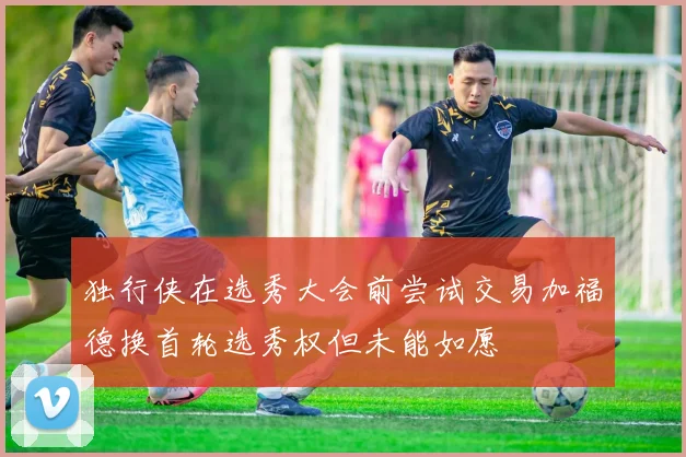 独行侠在选秀大会前尝试交易加福德换首轮选秀权但未能如愿