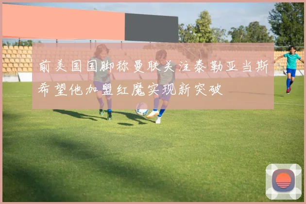 前美国国脚称曼联关注泰勒亚当斯希望他加盟红魔实现新突破