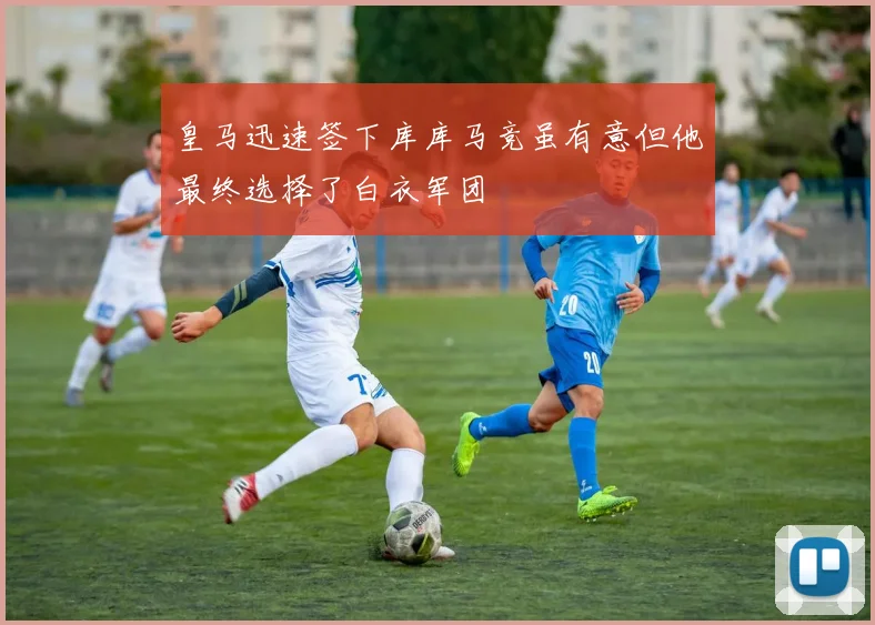 皇马迅速签下库库马竞虽有意但他最终选择了白衣军团
