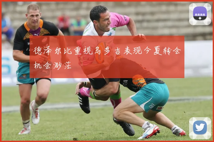 德泽尔比重视乌多吉表现今夏转会机会渺茫