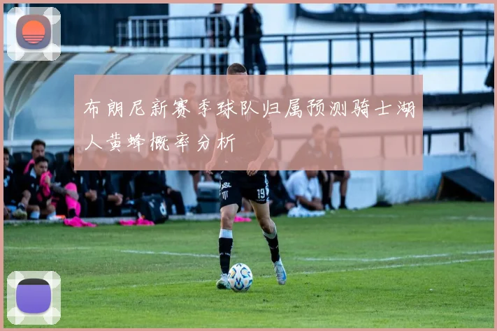 布朗尼新赛季球队归属预测骑士湖人黄蜂概率分析
